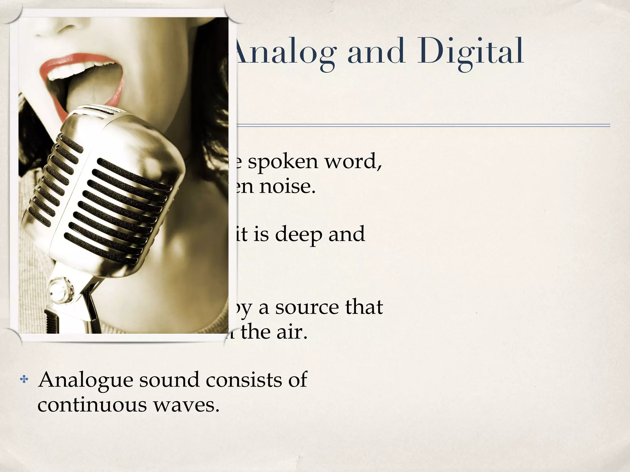 Overview of Analog and Digital Audio Sound comprises the spoken word, voice, music and even noise. It is loud and quiet, it is deep and shrill. Sound is produced by a source that creates vibrations in the air. Analogue sound consists of continuous waves. 