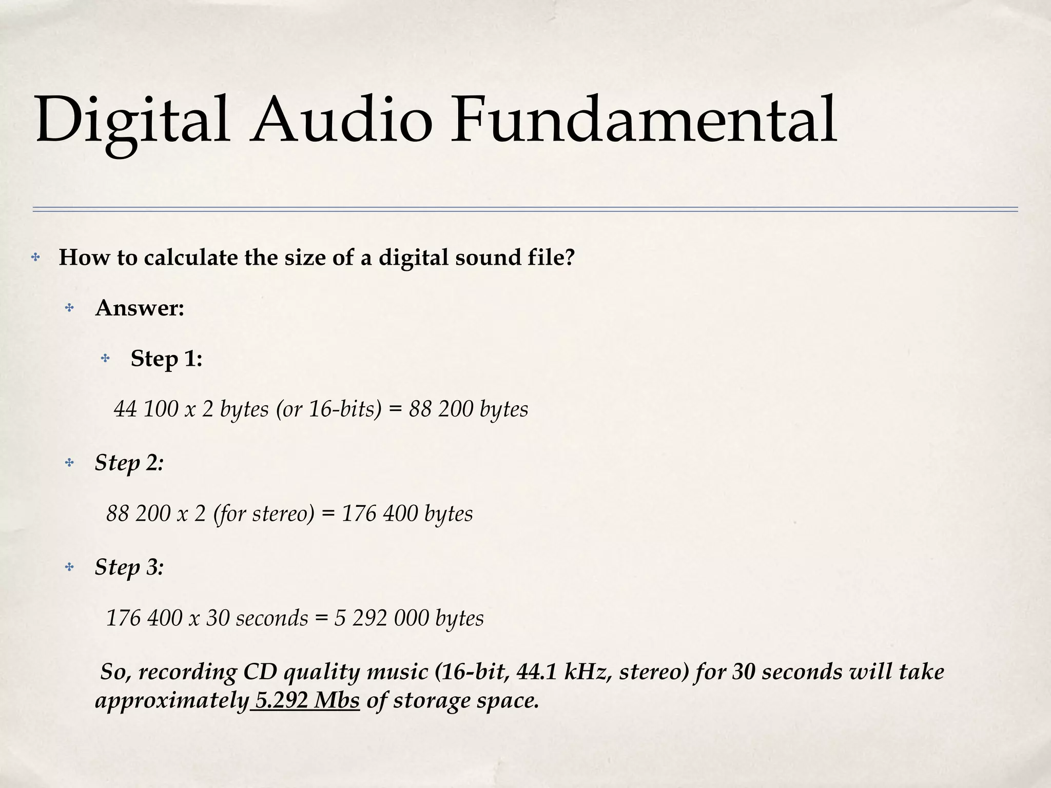 Digital Audio Fundamental How to calculate the size of a digital sound file? Answer: Step 1: 44 100 x 2 bytes (or 16-bits) = 88 200 bytes Step 2:   88 200 x 2 (for stereo) = 176 400 bytes Step 3:   176 400 x 30 seconds = 5 292 000 bytes So, recording CD quality music (16-bit, 44.1 kHz, stereo) for 30 seconds will take approximately  5.292 Mbs  of storage space. 