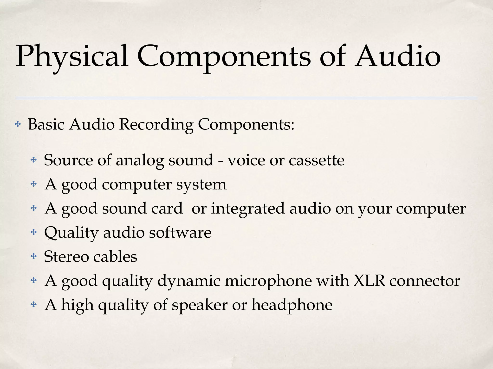Physical Components of Audio Basic Audio Recording Components: Source of analog sound - voice or cassette A good computer system A good sound card  or integrated audio on your computer Quality audio software Stereo cables A good quality dynamic microphone with XLR connector A high quality of speaker or headphone 