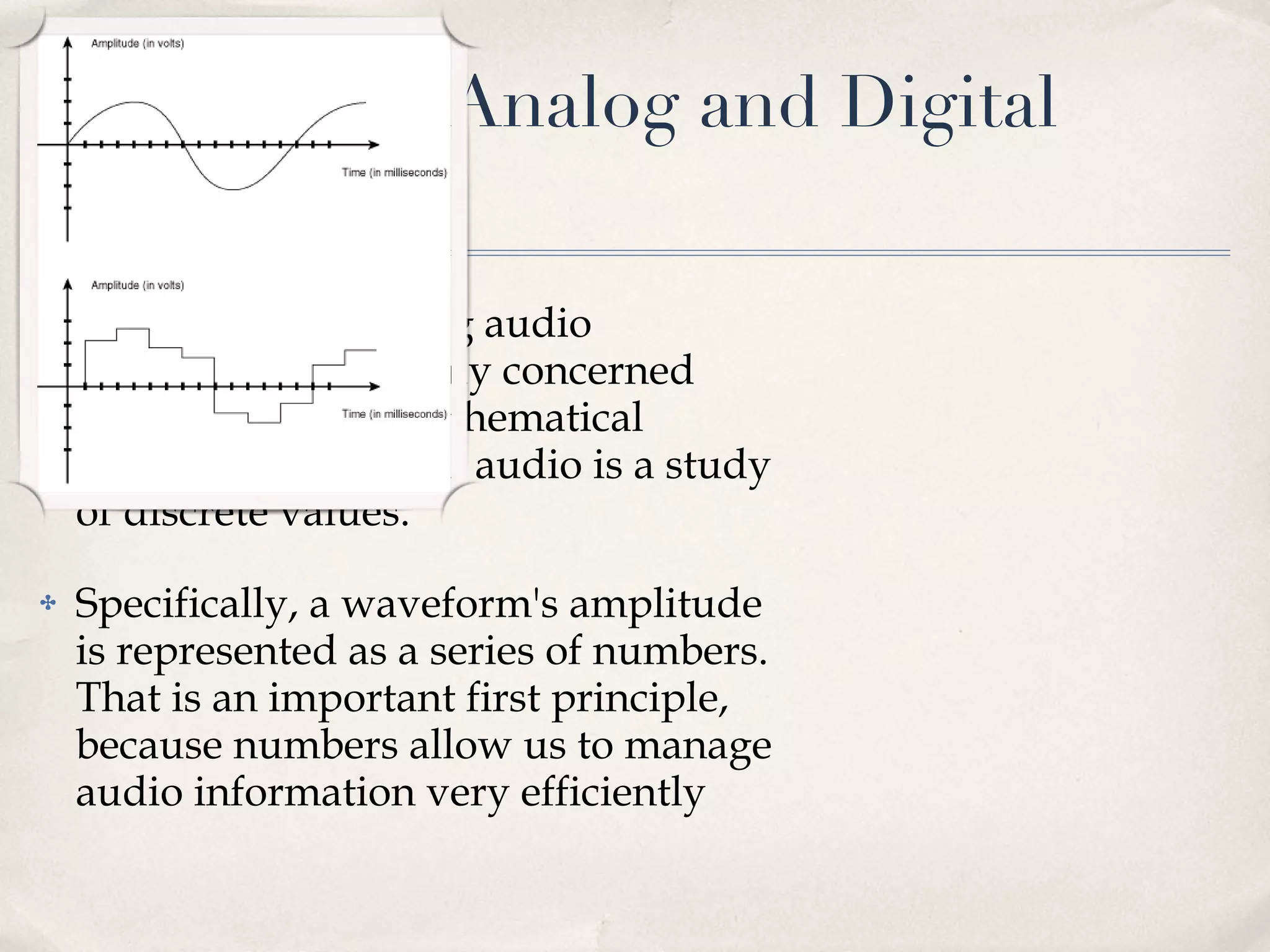 Overview of Analog and Digital Audio Acoustics and analog audio technology are mainly concerned with continuous mathematical functions, but digital audio is a study of discrete values.  Specifically, a waveform's amplitude is represented as a series of numbers. That is an important first principle, because numbers allow us to manage audio information very efficiently 