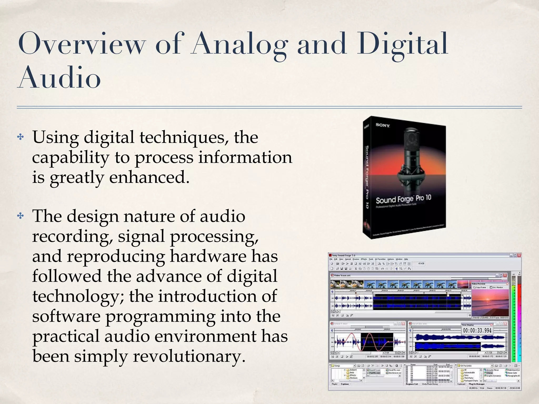 Overview of Analog and Digital Audio Using digital techniques, the capability to process information is greatly enhanced.  The design nature of audio recording, signal processing, and reproducing hardware has followed the advance of digital technology; the introduction of software programming into the practical audio environment has been simply revolutionary.  
