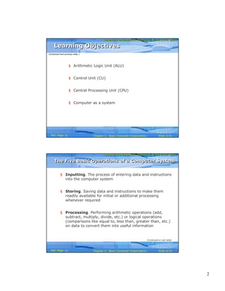 2
Computer Fundamentals: Pradeep K. Sinha & Priti SinhaComputer Fundamentals: Pradeep K. Sinha & Priti Sinha
Slide 3/16Chapter 2: Basic Computer OrganizationRef. Page
§ Arithmetic Logic Unit (ALU)
§ Control Unit (CU)
§ Central Processing Unit (CPU)
§ Computer as a system
Learning ObjectivesLearning Objectives
(Continued from previous slide..)
15
Computer Fundamentals: Pradeep K. Sinha & Priti SinhaComputer Fundamentals: Pradeep K. Sinha & Priti Sinha
Slide 4/16Chapter 2: Basic Computer OrganizationRef. Page
§ Inputting. The process of entering data and instructions
into the computer system
§ Storing. Saving data and instructions to make them
readily available for initial or additional processing
whenever required
§ Processing. Performing arithmetic operations (add,
subtract, multiply, divide, etc.) or logical operations
(comparisons like equal to, less than, greater than, etc.)
on data to convert them into useful information
The Five Basic Operations of a Computer SystemThe Five Basic Operations of a Computer System
(Continued on next slide)
15
 