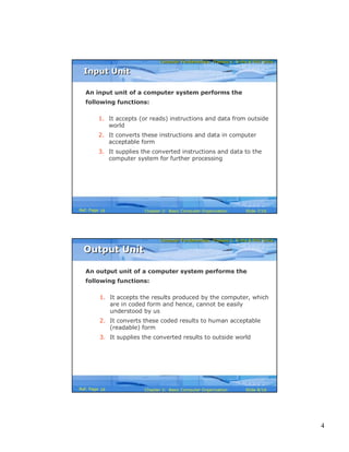 4
Computer Fundamentals: Pradeep K. Sinha & Priti SinhaComputer Fundamentals: Pradeep K. Sinha & Priti Sinha
Slide 7/16Chapter 2: Basic Computer OrganizationRef. Page
An input unit of a computer system performs the
following functions:
1. It accepts (or reads) instructions and data from outside
world
2. It converts these instructions and data in computer
acceptable form
3. It supplies the converted instructions and data to the
computer system for further processing
Input UnitInput Unit
16
Computer Fundamentals: Pradeep K. Sinha & Priti SinhaComputer Fundamentals: Pradeep K. Sinha & Priti Sinha
Slide 8/16Chapter 2: Basic Computer OrganizationRef. Page
An output unit of a computer system performs the
following functions:
1. It accepts the results produced by the computer, which
are in coded form and hence, cannot be easily
understood by us
2. It converts these coded results to human acceptable
(readable) form
3. It supplies the converted results to outside world
Output UnitOutput Unit
16
 