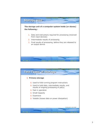 5
Computer Fundamentals: Pradeep K. Sinha & Priti SinhaComputer Fundamentals: Pradeep K. Sinha & Priti Sinha
Slide 9/16Chapter 2: Basic Computer OrganizationRef. Page
The storage unit of a computer system holds (or stores)
the following :
1. Data and instructions required for processing (received
from input devices)
2. Intermediate results of processing
3. Final results of processing, before they are released to
an output device
Storage UnitStorage Unit
17
Computer Fundamentals: Pradeep K. Sinha & Priti SinhaComputer Fundamentals: Pradeep K. Sinha & Priti Sinha
Slide 10/16Chapter 2: Basic Computer OrganizationRef. Page
§ Primary storage
§ Used to hold running program instructions
§ Used to hold data, intermediate results, and
results of ongoing processing of job(s)
§ Fast in operation
§ Small Capacity
§ Expensive
§ Volatile (looses data on power dissipation)
Two Types of StorageTwo Types of Storage
(Continued on next slide)
17
 