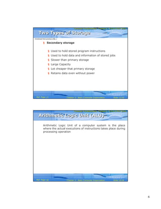 6
Computer Fundamentals: Pradeep K. Sinha & Priti SinhaComputer Fundamentals: Pradeep K. Sinha & Priti Sinha
Slide 11/16Chapter 2: Basic Computer OrganizationRef. Page
§ Secondary storage
§ Used to hold stored program instructions
§ Used to hold data and information of stored jobs
§ Slower than primary storage
§ Large Capacity
§ Lot cheaper that primary storage
§ Retains data even without power
Two Types of StorageTwo Types of Storage
(Continued from previous slide..)
17
Computer Fundamentals: Pradeep K. Sinha & Priti SinhaComputer Fundamentals: Pradeep K. Sinha & Priti Sinha
Slide 12/16Chapter 2: Basic Computer OrganizationRef. Page
Arithmetic Logic Unit of a computer system is the place
where the actual executions of instructions takes place during
processing operation
Arithmetic Logic Unit (ALU)Arithmetic Logic Unit (ALU)
18
 