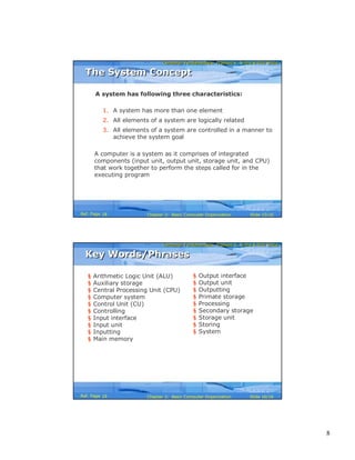 8
Computer Fundamentals: Pradeep K. Sinha & Priti SinhaComputer Fundamentals: Pradeep K. Sinha & Priti Sinha
Slide 15/16Chapter 2: Basic Computer OrganizationRef. Page
A system has following three characteristics:
1. A system has more than one element
2. All elements of a system are logically related
3. All elements of a system are controlled in a manner to
achieve the system goal
A computer is a system as it comprises of integrated
components (input unit, output unit, storage unit, and CPU)
that work together to perform the steps called for in the
executing program
The System ConceptThe System Concept
18
Computer Fundamentals: Pradeep K. Sinha & Priti SinhaComputer Fundamentals: Pradeep K. Sinha & Priti Sinha
Slide 16/16Chapter 2: Basic Computer OrganizationRef. Page
§ Arithmetic Logic Unit (ALU)
§ Auxiliary storage
§ Central Processing Unit (CPU)
§ Computer system
§ Control Unit (CU)
§ Controlling
§ Input interface
§ Input unit
§ Inputting
§ Main memory
§ Output interface
§ Output unit
§ Outputting
§ Primate storage
§ Processing
§ Secondary storage
§ Storage unit
§ Storing
§ System
Key Words/PhrasesKey Words/Phrases
19
 