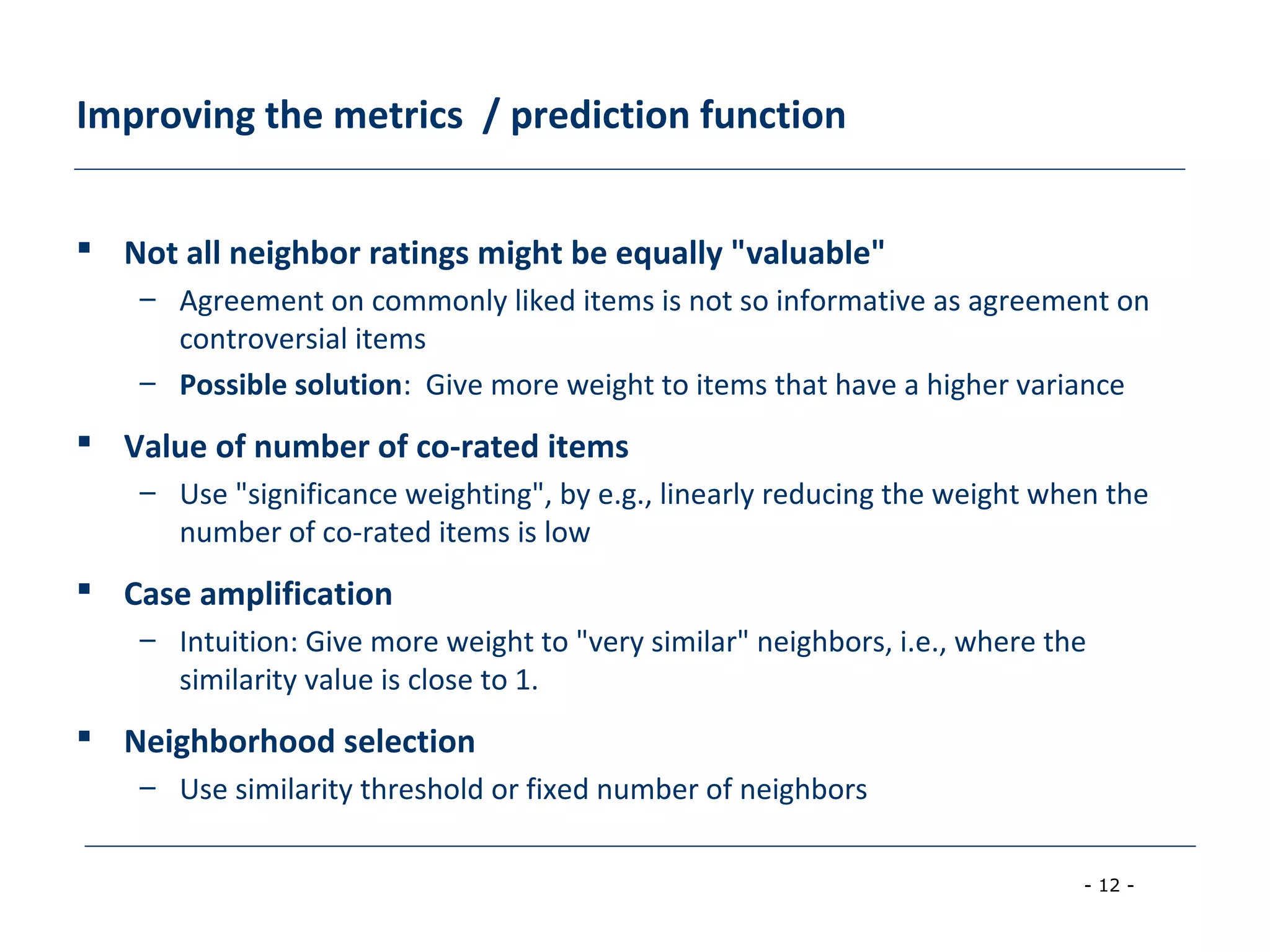 - 12 -
Improving the metrics / prediction function
 Not all neighbor ratings might be equally "valuable"
– Agreement on commonly liked items is not so informative as agreement on
controversial items
– Possible solution: Give more weight to items that have a higher variance
 Value of number of co-rated items
– Use "significance weighting", by e.g., linearly reducing the weight when the
number of co-rated items is low
 Case amplification
– Intuition: Give more weight to "very similar" neighbors, i.e., where the
similarity value is close to 1.
 Neighborhood selection
– Use similarity threshold or fixed number of neighbors
 