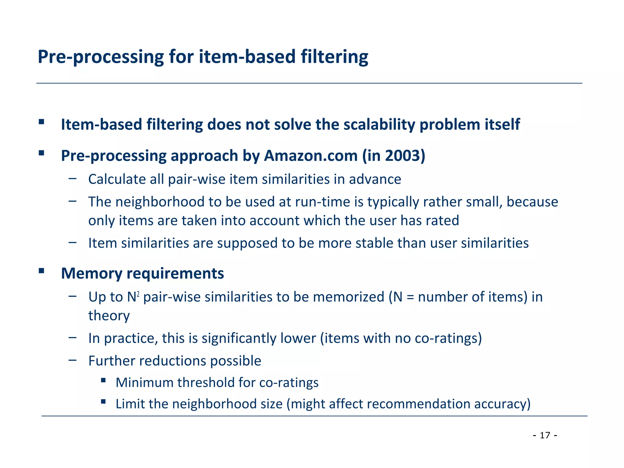 - 17 -
Pre-processing for item-based filtering
 Item-based filtering does not solve the scalability problem itself
 Pre-processing approach by Amazon.com (in 2003)
– Calculate all pair-wise item similarities in advance
– The neighborhood to be used at run-time is typically rather small, because
only items are taken into account which the user has rated
– Item similarities are supposed to be more stable than user similarities
 Memory requirements
– Up to N2
pair-wise similarities to be memorized (N = number of items) in
theory
– In practice, this is significantly lower (items with no co-ratings)
– Further reductions possible
 Minimum threshold for co-ratings
 Limit the neighborhood size (might affect recommendation accuracy)
 