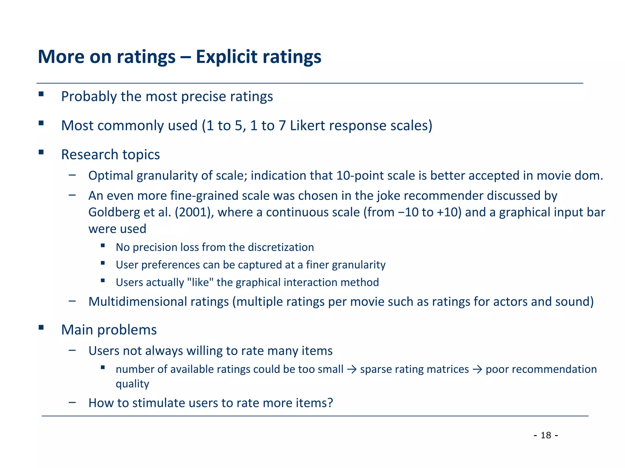 - 18 -
More on ratings – Explicit ratings
 Probably the most precise ratings
 Most commonly used (1 to 5, 1 to 7 Likert response scales)
 Research topics
– Optimal granularity of scale; indication that 10-point scale is better accepted in movie dom.
– An even more fine-grained scale was chosen in the joke recommender discussed by
Goldberg et al. (2001), where a continuous scale (from −10 to +10) and a graphical input bar
were used
 No precision loss from the discretization
 User preferences can be captured at a finer granularity
 Users actually "like" the graphical interaction method
– Multidimensional ratings (multiple ratings per movie such as ratings for actors and sound)
 Main problems
– Users not always willing to rate many items
 number of available ratings could be too small → sparse rating matrices → poor recommendation
quality
– How to stimulate users to rate more items?
 