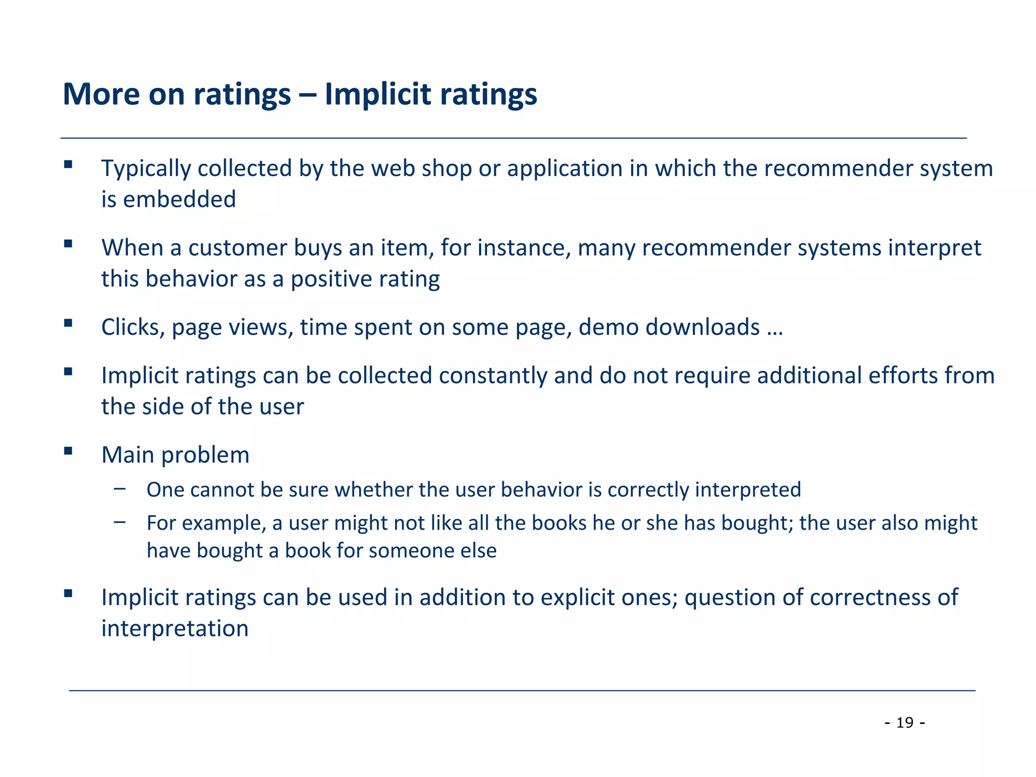 - 19 -
More on ratings – Implicit ratings
 Typically collected by the web shop or application in which the recommender system
is embedded
 When a customer buys an item, for instance, many recommender systems interpret
this behavior as a positive rating
 Clicks, page views, time spent on some page, demo downloads …
 Implicit ratings can be collected constantly and do not require additional efforts from
the side of the user
 Main problem
– One cannot be sure whether the user behavior is correctly interpreted
– For example, a user might not like all the books he or she has bought; the user also might
have bought a book for someone else
 Implicit ratings can be used in addition to explicit ones; question of correctness of
interpretation
 