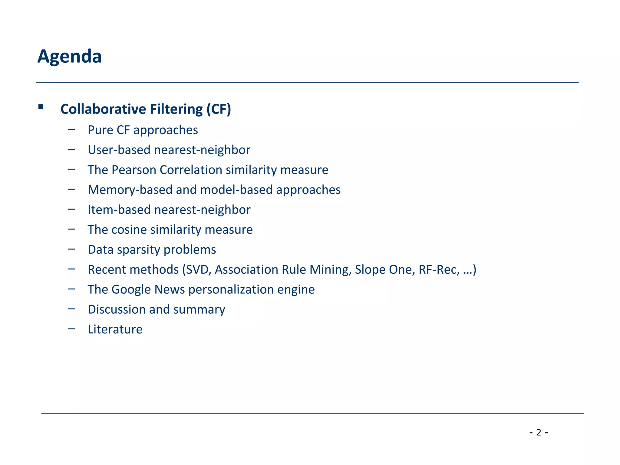 - 2 -
Agenda
 Collaborative Filtering (CF)
– Pure CF approaches
– User-based nearest-neighbor
– The Pearson Correlation similarity measure
– Memory-based and model-based approaches
– Item-based nearest-neighbor
– The cosine similarity measure
– Data sparsity problems
– Recent methods (SVD, Association Rule Mining, Slope One, RF-Rec, …)
– The Google News personalization engine
– Discussion and summary
– Literature
 
