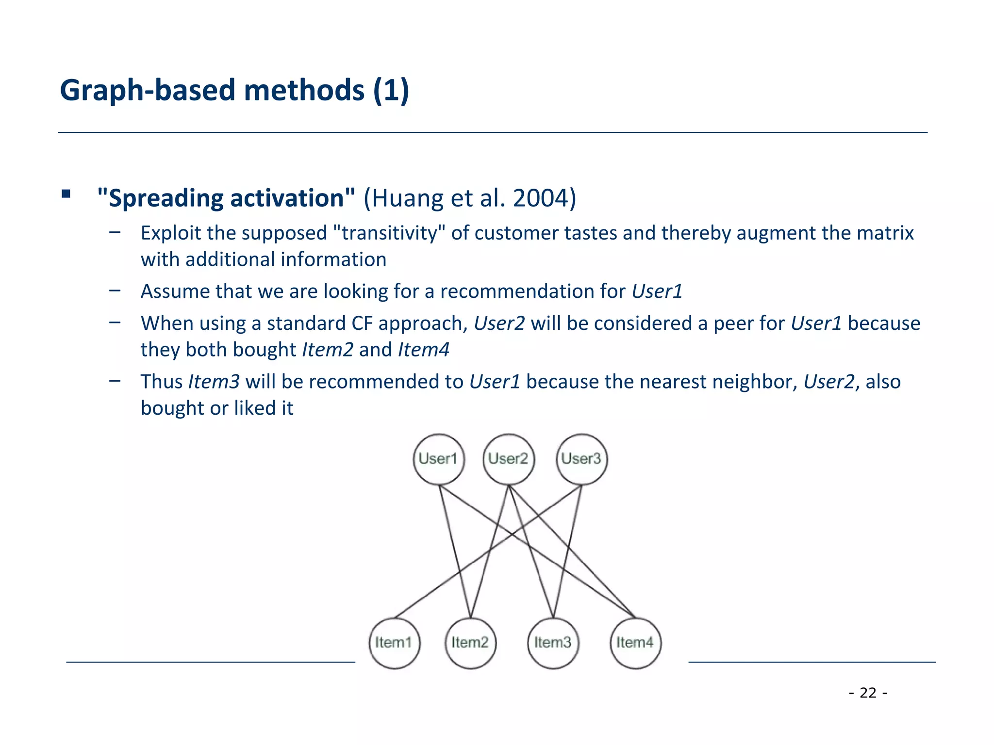 - 22 -
Graph-based methods (1)
 "Spreading activation" (Huang et al. 2004)
– Exploit the supposed "transitivity" of customer tastes and thereby augment the matrix
with additional information
– Assume that we are looking for a recommendation for User1
– When using a standard CF approach, User2 will be considered a peer for User1 because
they both bought Item2 and Item4
– Thus Item3 will be recommended to User1 because the nearest neighbor, User2, also
bought or liked it
 