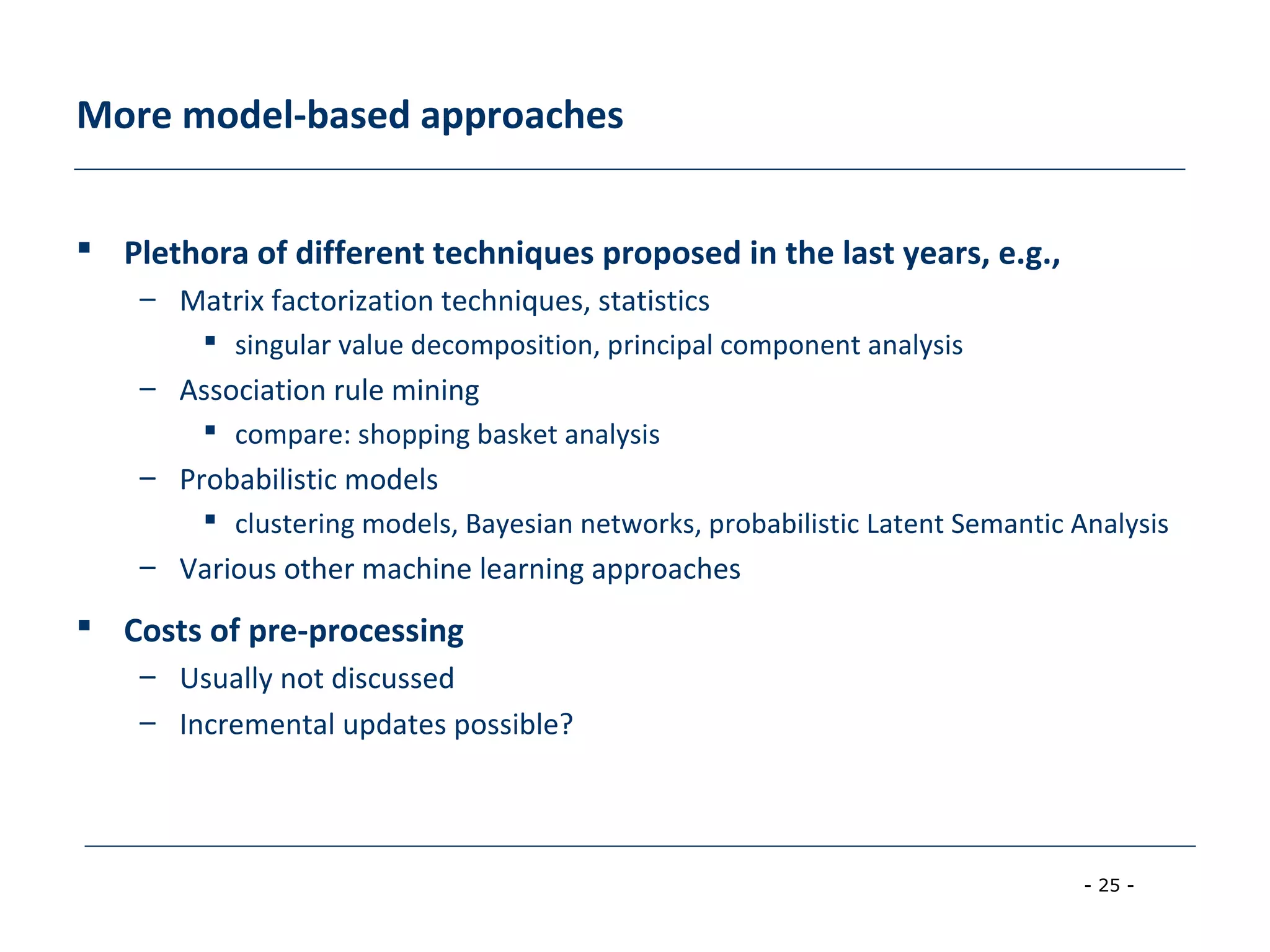 - 25 -
More model-based approaches
 Plethora of different techniques proposed in the last years, e.g.,
– Matrix factorization techniques, statistics
 singular value decomposition, principal component analysis
– Association rule mining
 compare: shopping basket analysis
– Probabilistic models
 clustering models, Bayesian networks, probabilistic Latent Semantic Analysis
– Various other machine learning approaches
 Costs of pre-processing
– Usually not discussed
– Incremental updates possible?
 