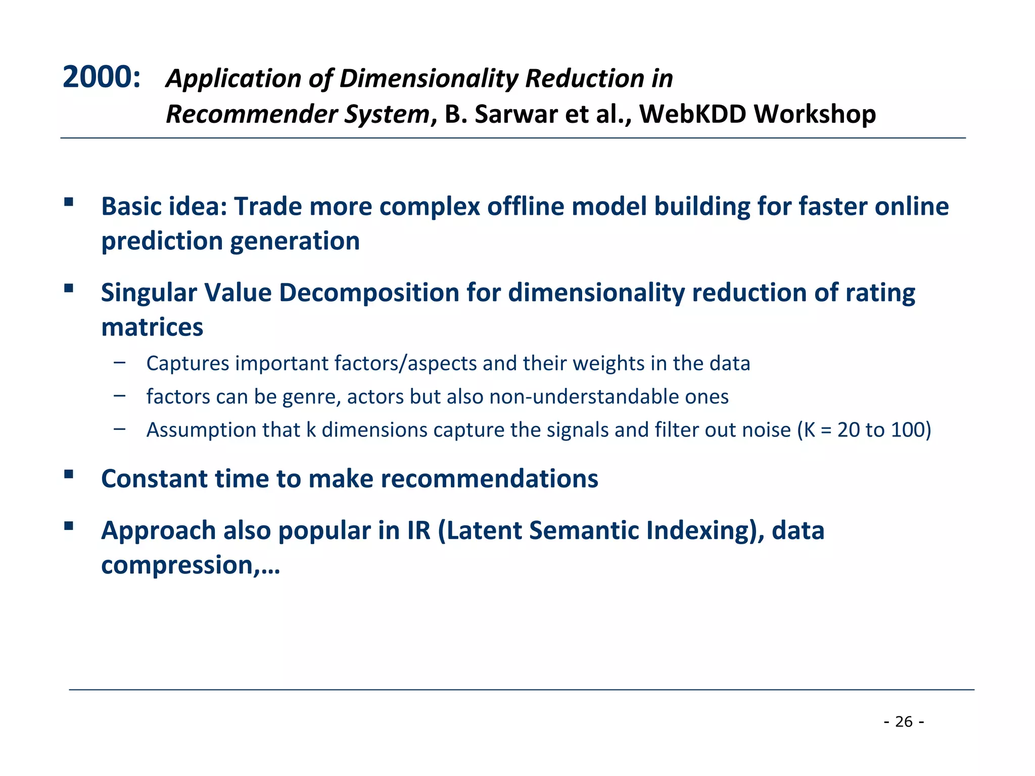 - 26 -
2000: Application of Dimensionality Reduction in
Recommender System, B. Sarwar et al., WebKDD Workshop
 Basic idea: Trade more complex offline model building for faster online
prediction generation
 Singular Value Decomposition for dimensionality reduction of rating
matrices
– Captures important factors/aspects and their weights in the data
– factors can be genre, actors but also non-understandable ones
– Assumption that k dimensions capture the signals and filter out noise (K = 20 to 100)
 Constant time to make recommendations
 Approach also popular in IR (Latent Semantic Indexing), data
compression,…
 