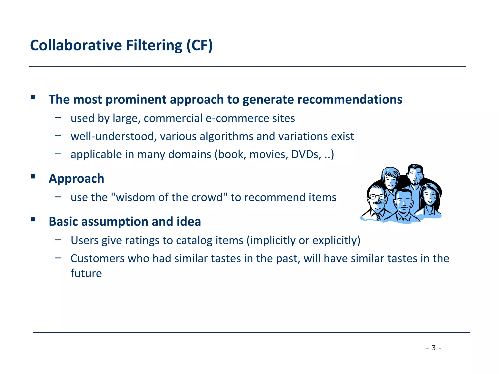 - 3 -
Collaborative Filtering (CF)
 The most prominent approach to generate recommendations
– used by large, commercial e-commerce sites
– well-understood, various algorithms and variations exist
– applicable in many domains (book, movies, DVDs, ..)
 Approach
– use the "wisdom of the crowd" to recommend items
 Basic assumption and idea
– Users give ratings to catalog items (implicitly or explicitly)
– Customers who had similar tastes in the past, will have similar tastes in the
future
 