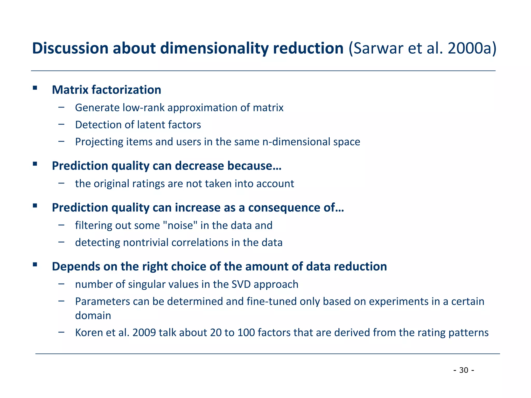 - 30 -
Discussion about dimensionality reduction (Sarwar et al. 2000a)
 Matrix factorization
– Generate low-rank approximation of matrix
– Detection of latent factors
– Projecting items and users in the same n-dimensional space
 Prediction quality can decrease because…
– the original ratings are not taken into account
 Prediction quality can increase as a consequence of…
– filtering out some "noise" in the data and
– detecting nontrivial correlations in the data
 Depends on the right choice of the amount of data reduction
– number of singular values in the SVD approach
– Parameters can be determined and fine-tuned only based on experiments in a certain
domain
– Koren et al. 2009 talk about 20 to 100 factors that are derived from the rating patterns
 