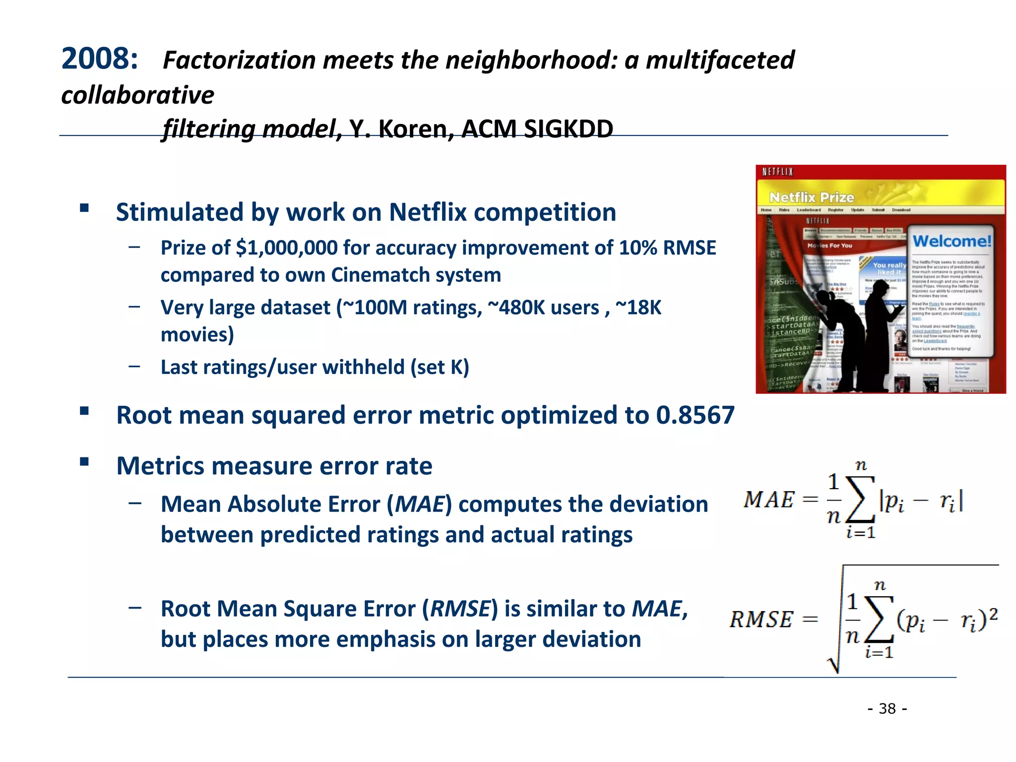 - 38 -
2008: Factorization meets the neighborhood: a multifaceted
collaborative
filtering model, Y. Koren, ACM SIGKDD
 Stimulated by work on Netflix competition
– Prize of $1,000,000 for accuracy improvement of 10% RMSE
compared to own Cinematch system
– Very large dataset (~100M ratings, ~480K users , ~18K
movies)
– Last ratings/user withheld (set K)
 Root mean squared error metric optimized to 0.8567
 Metrics measure error rate
– Mean Absolute Error (MAE) computes the deviation
between predicted ratings and actual ratings
– Root Mean Square Error (RMSE) is similar to MAE,
but places more emphasis on larger deviation
 