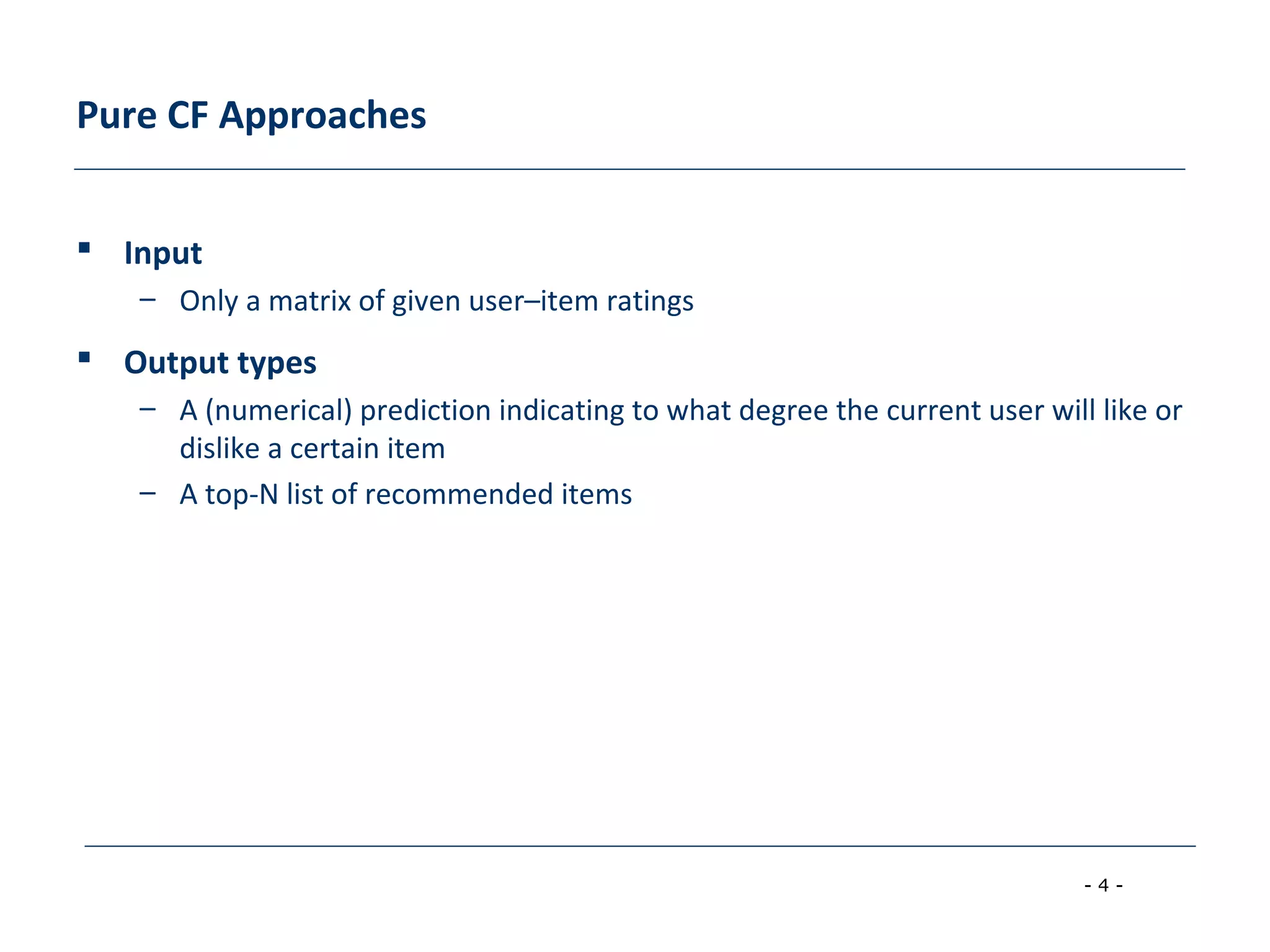 - 4 -
Pure CF Approaches
 Input
– Only a matrix of given user–item ratings
 Output types
– A (numerical) prediction indicating to what degree the current user will like or
dislike a certain item
– A top-N list of recommended items
 