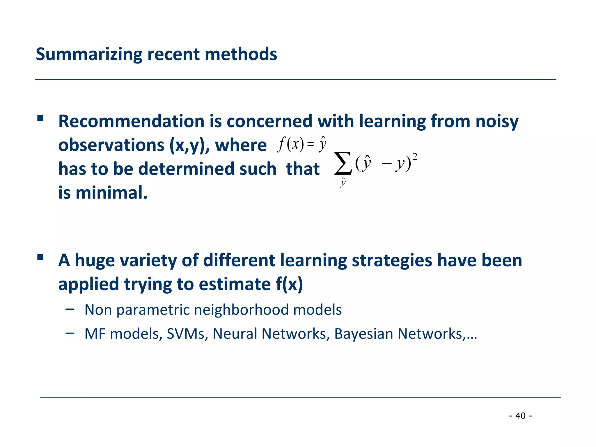 - 40 -
Summarizing recent methods
 Recommendation is concerned with learning from noisy
observations (x,y), where
has to be determined such that
is minimal.
 A huge variety of different learning strategies have been
applied trying to estimate f(x)
– Non parametric neighborhood models
– MF models, SVMs, Neural Networks, Bayesian Networks,…
yxf ˆ)( =
∑ −
y
yy
ˆ
2
)ˆ(
 