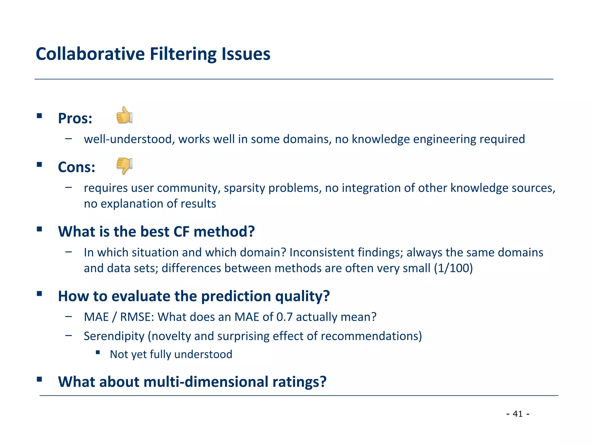 - 41 -
Collaborative Filtering Issues
 Pros:
– well-understood, works well in some domains, no knowledge engineering required
 Cons:
– requires user community, sparsity problems, no integration of other knowledge sources,
no explanation of results
 What is the best CF method?
– In which situation and which domain? Inconsistent findings; always the same domains
and data sets; differences between methods are often very small (1/100)
 How to evaluate the prediction quality?
– MAE / RMSE: What does an MAE of 0.7 actually mean?
– Serendipity (novelty and surprising effect of recommendations)
 Not yet fully understood
 What about multi-dimensional ratings?
 