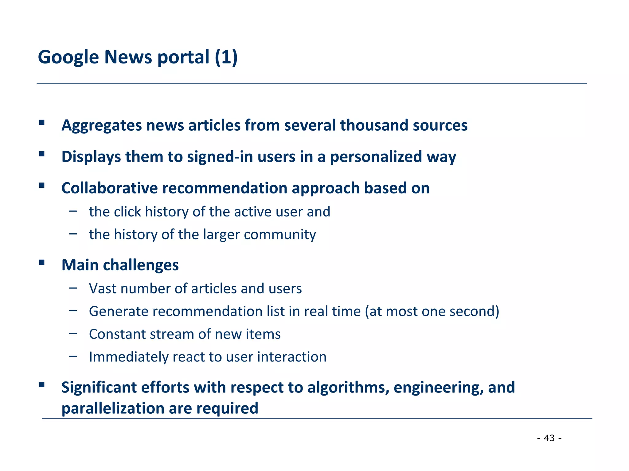 - 43 -
Google News portal (1)
 Aggregates news articles from several thousand sources
 Displays them to signed-in users in a personalized way
 Collaborative recommendation approach based on
– the click history of the active user and
– the history of the larger community
 Main challenges
– Vast number of articles and users
– Generate recommendation list in real time (at most one second)
– Constant stream of new items
– Immediately react to user interaction
 Significant efforts with respect to algorithms, engineering, and
parallelization are required
 