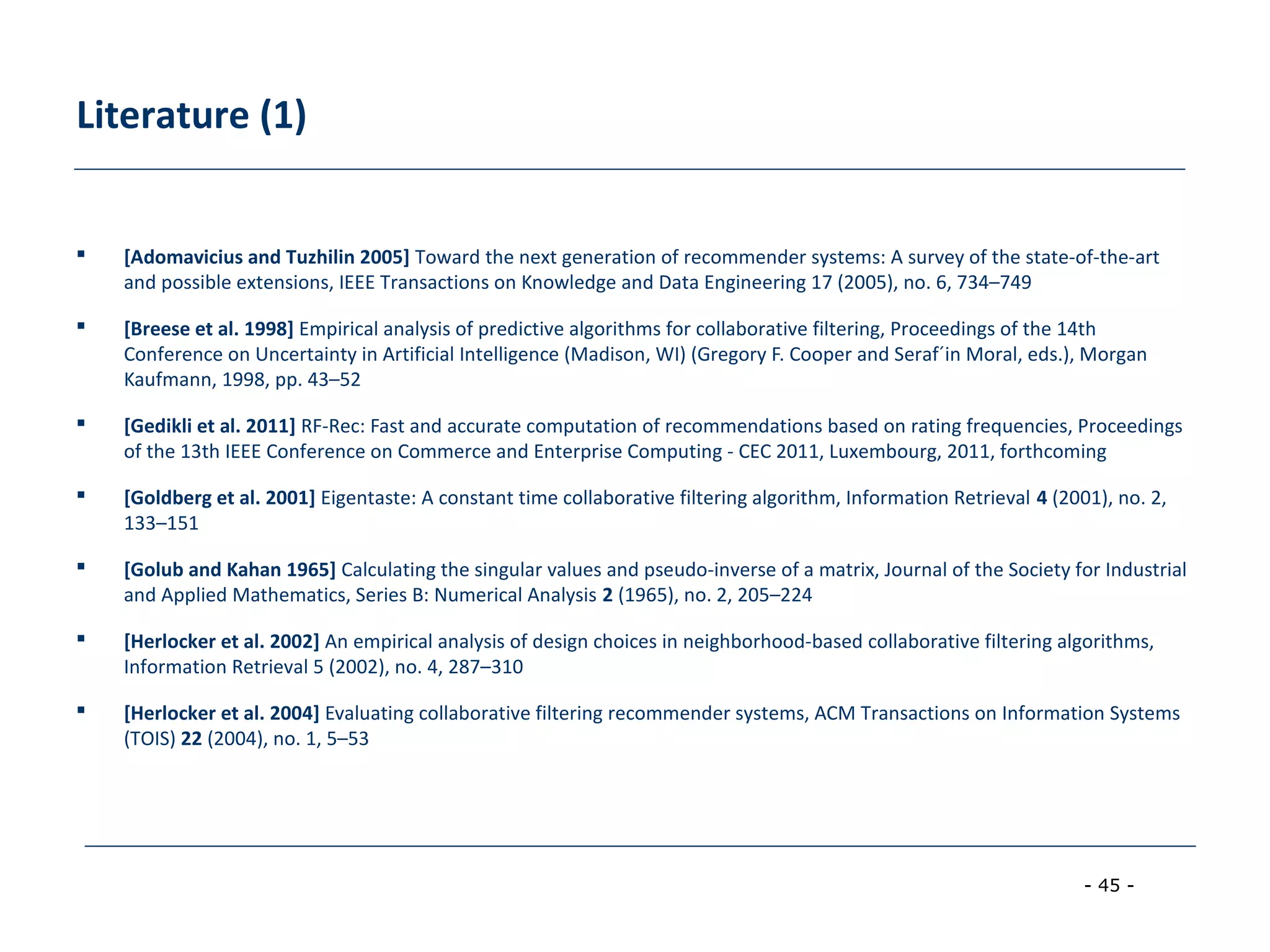 - 45 -
Literature (1)
 [Adomavicius and Tuzhilin 2005] Toward the next generation of recommender systems: A survey of the state-of-the-art
and possible extensions, IEEE Transactions on Knowledge and Data Engineering 17 (2005), no. 6, 734–749
 [Breese et al. 1998] Empirical analysis of predictive algorithms for collaborative filtering, Proceedings of the 14th
Conference on Uncertainty in Artificial Intelligence (Madison, WI) (Gregory F. Cooper and Seraf´in Moral, eds.), Morgan
Kaufmann, 1998, pp. 43–52
 [Gedikli et al. 2011] RF-Rec: Fast and accurate computation of recommendations based on rating frequencies, Proceedings
of the 13th IEEE Conference on Commerce and Enterprise Computing - CEC 2011, Luxembourg, 2011, forthcoming
 [Goldberg et al. 2001] Eigentaste: A constant time collaborative filtering algorithm, Information Retrieval 4 (2001), no. 2,
133–151
 [Golub and Kahan 1965] Calculating the singular values and pseudo-inverse of a matrix, Journal of the Society for Industrial
and Applied Mathematics, Series B: Numerical Analysis 2 (1965), no. 2, 205–224
 [Herlocker et al. 2002] An empirical analysis of design choices in neighborhood-based collaborative filtering algorithms,
Information Retrieval 5 (2002), no. 4, 287–310
 [Herlocker et al. 2004] Evaluating collaborative filtering recommender systems, ACM Transactions on Information Systems
(TOIS) 22 (2004), no. 1, 5–53
 