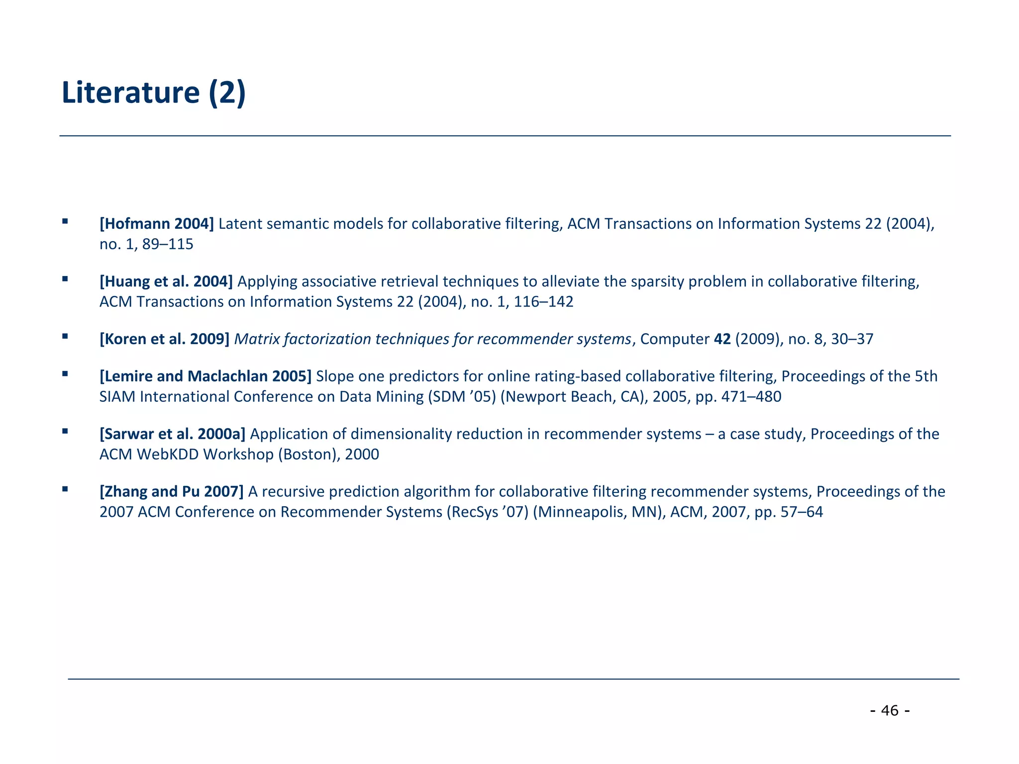 - 46 -
Literature (2)
 [Hofmann 2004] Latent semantic models for collaborative filtering, ACM Transactions on Information Systems 22 (2004),
no. 1, 89–115
 [Huang et al. 2004] Applying associative retrieval techniques to alleviate the sparsity problem in collaborative filtering,
ACM Transactions on Information Systems 22 (2004), no. 1, 116–142
 [Koren et al. 2009] Matrix factorization techniques for recommender systems, Computer 42 (2009), no. 8, 30–37
 [Lemire and Maclachlan 2005] Slope one predictors for online rating-based collaborative filtering, Proceedings of the 5th
SIAM International Conference on Data Mining (SDM ’05) (Newport Beach, CA), 2005, pp. 471–480
 [Sarwar et al. 2000a] Application of dimensionality reduction in recommender systems – a case study, Proceedings of the
ACM WebKDD Workshop (Boston), 2000
 [Zhang and Pu 2007] A recursive prediction algorithm for collaborative filtering recommender systems, Proceedings of the
2007 ACM Conference on Recommender Systems (RecSys ’07) (Minneapolis, MN), ACM, 2007, pp. 57–64
 