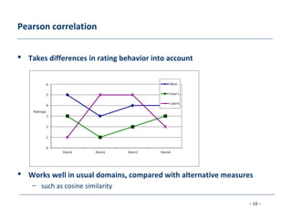- 10 -
Pearson correlation
 Takes differences in rating behavior into account
 Works well in usual domains, compared with alternative measures
– such as cosine similarity
 