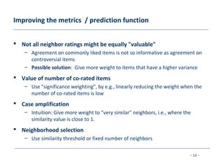 - 12 -
Improving the metrics / prediction function
 Not all neighbor ratings might be equally "valuable"
– Agreement on commonly liked items is not so informative as agreement on
controversial items
– Possible solution: Give more weight to items that have a higher variance
 Value of number of co-rated items
– Use "significance weighting", by e.g., linearly reducing the weight when the
number of co-rated items is low
 Case amplification
– Intuition: Give more weight to "very similar" neighbors, i.e., where the
similarity value is close to 1.
 Neighborhood selection
– Use similarity threshold or fixed number of neighbors
 