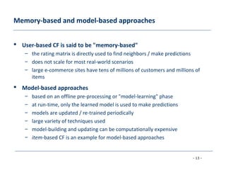 - 13 -
Memory-based and model-based approaches
 User-based CF is said to be "memory-based"
– the rating matrix is directly used to find neighbors / make predictions
– does not scale for most real-world scenarios
– large e-commerce sites have tens of millions of customers and millions of
items
 Model-based approaches
– based on an offline pre-processing or "model-learning" phase
– at run-time, only the learned model is used to make predictions
– models are updated / re-trained periodically
– large variety of techniques used
– model-building and updating can be computationally expensive
– item-based CF is an example for model-based approaches
 