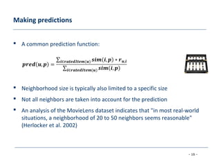 - 16 -
Making predictions
 A common prediction function:
 Neighborhood size is typically also limited to a specific size
 Not all neighbors are taken into account for the prediction
 An analysis of the MovieLens dataset indicates that "in most real-world
situations, a neighborhood of 20 to 50 neighbors seems reasonable"
(Herlocker et al. 2002)
 