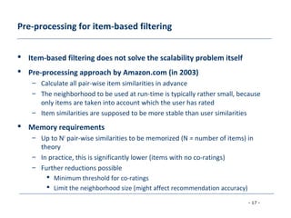 - 17 -
Pre-processing for item-based filtering
 Item-based filtering does not solve the scalability problem itself
 Pre-processing approach by Amazon.com (in 2003)
– Calculate all pair-wise item similarities in advance
– The neighborhood to be used at run-time is typically rather small, because
only items are taken into account which the user has rated
– Item similarities are supposed to be more stable than user similarities
 Memory requirements
– Up to N2
pair-wise similarities to be memorized (N = number of items) in
theory
– In practice, this is significantly lower (items with no co-ratings)
– Further reductions possible
 Minimum threshold for co-ratings
 Limit the neighborhood size (might affect recommendation accuracy)
 