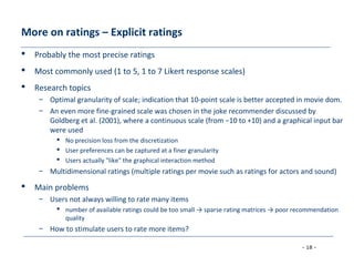 - 18 -
More on ratings – Explicit ratings
 Probably the most precise ratings
 Most commonly used (1 to 5, 1 to 7 Likert response scales)
 Research topics
– Optimal granularity of scale; indication that 10-point scale is better accepted in movie dom.
– An even more fine-grained scale was chosen in the joke recommender discussed by
Goldberg et al. (2001), where a continuous scale (from −10 to +10) and a graphical input bar
were used
 No precision loss from the discretization
 User preferences can be captured at a finer granularity
 Users actually "like" the graphical interaction method
– Multidimensional ratings (multiple ratings per movie such as ratings for actors and sound)
 Main problems
– Users not always willing to rate many items
 number of available ratings could be too small → sparse rating matrices → poor recommendation
quality
– How to stimulate users to rate more items?
 