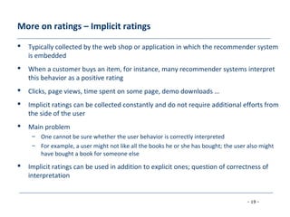 - 19 -
More on ratings – Implicit ratings
 Typically collected by the web shop or application in which the recommender system
is embedded
 When a customer buys an item, for instance, many recommender systems interpret
this behavior as a positive rating
 Clicks, page views, time spent on some page, demo downloads …
 Implicit ratings can be collected constantly and do not require additional efforts from
the side of the user
 Main problem
– One cannot be sure whether the user behavior is correctly interpreted
– For example, a user might not like all the books he or she has bought; the user also might
have bought a book for someone else
 Implicit ratings can be used in addition to explicit ones; question of correctness of
interpretation
 