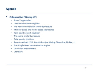 - 2 -
Agenda
 Collaborative Filtering (CF)
– Pure CF approaches
– User-based nearest-neighbor
– The Pearson Correlation similarity measure
– Memory-based and model-based approaches
– Item-based nearest-neighbor
– The cosine similarity measure
– Data sparsity problems
– Recent methods (SVD, Association Rule Mining, Slope One, RF-Rec, …)
– The Google News personalization engine
– Discussion and summary
– Literature
 