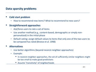 - 20 -
Data sparsity problems
 Cold start problem
– How to recommend new items? What to recommend to new users?
 Straightforward approaches
– Ask/force users to rate a set of items
– Use another method (e.g., content-based, demographic or simply non-
personalized) in the initial phase
– Default voting: assign default values to items that only one of the two users to
be compared has rated (Breese et al. 1998)
 Alternatives
– Use better algorithms (beyond nearest-neighbor approaches)
– Example:
 In nearest-neighbor approaches, the set of sufficiently similar neighbors might
be too small to make good predictions
 Assume "transitivity" of neighborhoods
 