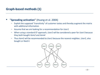 - 22 -
Graph-based methods (1)
 "Spreading activation" (Huang et al. 2004)
– Exploit the supposed "transitivity" of customer tastes and thereby augment the matrix
with additional information
– Assume that we are looking for a recommendation for User1
– When using a standard CF approach, User2 will be considered a peer for User1 because
they both bought Item2 and Item4
– Thus Item3 will be recommended to User1 because the nearest neighbor, User2, also
bought or liked it
 