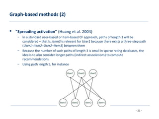 - 23 -
Graph-based methods (2)
 "Spreading activation" (Huang et al. 2004)
– In a standard user-based or item-based CF approach, paths of length 3 will be
considered – that is, Item3 is relevant for User1 because there exists a three-step path
(User1–Item2–User2–Item3) between them
– Because the number of such paths of length 3 is small in sparse rating databases, the
idea is to also consider longer paths (indirect associations) to compute
recommendations
– Using path length 5, for instance
 