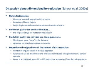 - 30 -
Discussion about dimensionality reduction (Sarwar et al. 2000a)
 Matrix factorization
– Generate low-rank approximation of matrix
– Detection of latent factors
– Projecting items and users in the same n-dimensional space
 Prediction quality can decrease because…
– the original ratings are not taken into account
 Prediction quality can increase as a consequence of…
– filtering out some "noise" in the data and
– detecting nontrivial correlations in the data
 Depends on the right choice of the amount of data reduction
– number of singular values in the SVD approach
– Parameters can be determined and fine-tuned only based on experiments in a certain
domain
– Koren et al. 2009 talk about 20 to 100 factors that are derived from the rating patterns
 