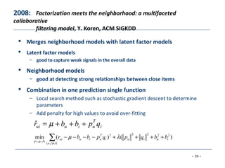 - 39 -
 Merges neighborhood models with latent factor models
 Latent factor models
– good to capture weak signals in the overall data
 Neighborhood models
– good at detecting strong relationships between close items
 Combination in one prediction single function
– Local search method such as stochastic gradient descent to determine
parameters
– Add penalty for high values to avoid over-fitting
2008: Factorization meets the neighborhood: a multifaceted
collaborative
filtering model, Y. Koren, ACM SIGKDD
∑∈
++++−−−−
Kiu
iuiui
T
uiuui
bqp
bbqpqpbbr
),(
22222
,,
)()(min
***
λµ
i
T
uiuui qpbbr +++= µˆ
 