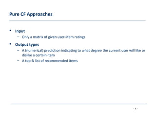 - 4 -
Pure CF Approaches
 Input
– Only a matrix of given user–item ratings
 Output types
– A (numerical) prediction indicating to what degree the current user will like or
dislike a certain item
– A top-N list of recommended items
 