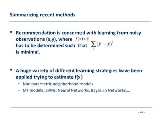 - 40 -
Summarizing recent methods
 Recommendation is concerned with learning from noisy
observations (x,y), where
has to be determined such that
is minimal.
 A huge variety of different learning strategies have been
applied trying to estimate f(x)
– Non parametric neighborhood models
– MF models, SVMs, Neural Networks, Bayesian Networks,…
yxf ˆ)( =
∑ −
y
yy
ˆ
2
)ˆ(
 
