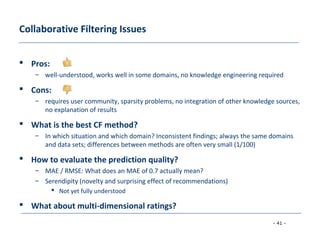 - 41 -
Collaborative Filtering Issues
 Pros:
– well-understood, works well in some domains, no knowledge engineering required
 Cons:
– requires user community, sparsity problems, no integration of other knowledge sources,
no explanation of results
 What is the best CF method?
– In which situation and which domain? Inconsistent findings; always the same domains
and data sets; differences between methods are often very small (1/100)
 How to evaluate the prediction quality?
– MAE / RMSE: What does an MAE of 0.7 actually mean?
– Serendipity (novelty and surprising effect of recommendations)
 Not yet fully understood
 What about multi-dimensional ratings?
 