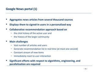 - 43 -
Google News portal (1)
 Aggregates news articles from several thousand sources
 Displays them to signed-in users in a personalized way
 Collaborative recommendation approach based on
– the click history of the active user and
– the history of the larger community
 Main challenges
– Vast number of articles and users
– Generate recommendation list in real time (at most one second)
– Constant stream of new items
– Immediately react to user interaction
 Significant efforts with respect to algorithms, engineering, and
parallelization are required
 