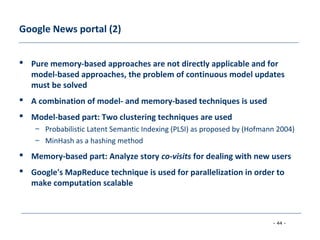 - 44 -
Google News portal (2)
 Pure memory-based approaches are not directly applicable and for
model-based approaches, the problem of continuous model updates
must be solved
 A combination of model- and memory-based techniques is used
 Model-based part: Two clustering techniques are used
– Probabilistic Latent Semantic Indexing (PLSI) as proposed by (Hofmann 2004)
– MinHash as a hashing method
 Memory-based part: Analyze story co-visits for dealing with new users
 Google's MapReduce technique is used for parallelization in order to
make computation scalable
 