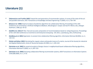 - 45 -
Literature (1)
 [Adomavicius and Tuzhilin 2005] Toward the next generation of recommender systems: A survey of the state-of-the-art
and possible extensions, IEEE Transactions on Knowledge and Data Engineering 17 (2005), no. 6, 734–749
 [Breese et al. 1998] Empirical analysis of predictive algorithms for collaborative filtering, Proceedings of the 14th
Conference on Uncertainty in Artificial Intelligence (Madison, WI) (Gregory F. Cooper and Seraf´in Moral, eds.), Morgan
Kaufmann, 1998, pp. 43–52
 [Gedikli et al. 2011] RF-Rec: Fast and accurate computation of recommendations based on rating frequencies, Proceedings
of the 13th IEEE Conference on Commerce and Enterprise Computing - CEC 2011, Luxembourg, 2011, forthcoming
 [Goldberg et al. 2001] Eigentaste: A constant time collaborative filtering algorithm, Information Retrieval 4 (2001), no. 2,
133–151
 [Golub and Kahan 1965] Calculating the singular values and pseudo-inverse of a matrix, Journal of the Society for Industrial
and Applied Mathematics, Series B: Numerical Analysis 2 (1965), no. 2, 205–224
 [Herlocker et al. 2002] An empirical analysis of design choices in neighborhood-based collaborative filtering algorithms,
Information Retrieval 5 (2002), no. 4, 287–310
 [Herlocker et al. 2004] Evaluating collaborative filtering recommender systems, ACM Transactions on Information Systems
(TOIS) 22 (2004), no. 1, 5–53
 