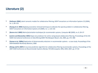 - 46 -
Literature (2)
 [Hofmann 2004] Latent semantic models for collaborative filtering, ACM Transactions on Information Systems 22 (2004),
no. 1, 89–115
 [Huang et al. 2004] Applying associative retrieval techniques to alleviate the sparsity problem in collaborative filtering,
ACM Transactions on Information Systems 22 (2004), no. 1, 116–142
 [Koren et al. 2009] Matrix factorization techniques for recommender systems, Computer 42 (2009), no. 8, 30–37
 [Lemire and Maclachlan 2005] Slope one predictors for online rating-based collaborative filtering, Proceedings of the 5th
SIAM International Conference on Data Mining (SDM ’05) (Newport Beach, CA), 2005, pp. 471–480
 [Sarwar et al. 2000a] Application of dimensionality reduction in recommender systems – a case study, Proceedings of the
ACM WebKDD Workshop (Boston), 2000
 [Zhang and Pu 2007] A recursive prediction algorithm for collaborative filtering recommender systems, Proceedings of the
2007 ACM Conference on Recommender Systems (RecSys ’07) (Minneapolis, MN), ACM, 2007, pp. 57–64
 