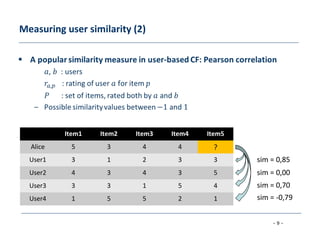 - 9 -
Measuring user similarity (2)
Item1 Item2 Item3 Item4 Item5
Alice 5 3 4 4 ?
User1 3 1 2 3 3
User2 4 3 4 3 5
User3 3 3 1 5 4
User4 1 5 5 2 1
sim = 0,85
sim = 0,00
sim = 0,70
sim = -0,79
 