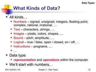 What Kinds of Data? All kinds… Numbers  – signed, unsigned, integers, floating point, complex, rational, irrational, … Text  – characters, strings, … Images  – pixels, colors, shapes, … Sound  – pitch, amplitude, … Logical  – true / false, open / closed, on / off, … Instructions  – programs, … … Data type:  representation  and  operations  within the computer We’ll start with numbers… Data Types 