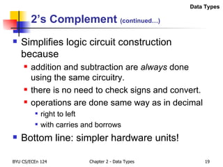 2’s Complement  (continued…) Simplifies logic circuit construction because addition and subtraction are  always  done using the same circuitry. there is no need to check signs and convert. operations are done same way as in decimal right to left with carries and borrows Bottom line: simpler hardware units! Data Types 